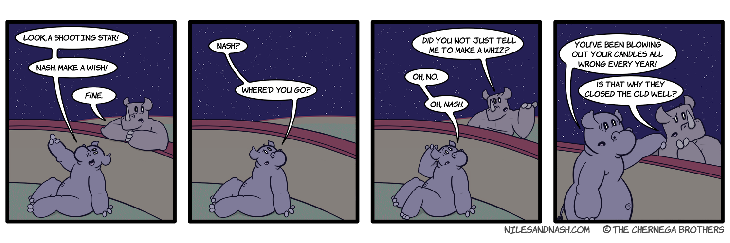 PANEL 1 Niles sits against the wall between his and Nashâ€™s pens, Nash stands over him. Niles: Look a shooting star! Nash, make a wish! Nash: Fine. PANEL 2 Nash has left. Niles: Nash? Whereâ€™d you go? PANEL 3 Nash returns. Nash: Did you not just tell me to make a whiz? Niles: Oh, no. Oh, Nash. PANEL 4 Niles stands up and reaches out to Nash. Niles: Youâ€™ve been blowing out your candles all wrong every year! Nash: Is that why they closed the old well?