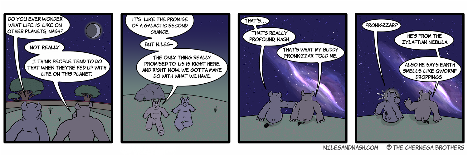 PANEL 1 Niles and Nash are stargazing. Niles: Do you ever wonder what life is like on other planets, Nash? Nash:Not really. I think people tend to do that when theyâ€™re fed up with life on this planet. PANEL 2 Nash: Itâ€™s like the promise of a galactic second chance. But Nilesâ€” the only thing really promised to us is right here, and right now. We gotta make do with what we have. PANEL 3 Niles turns to Nash, grabbing his shoulder. Niles: Thatâ€™sâ€¦ thatâ€™s really profound, Nash. Nash: Thatâ€™s what my buddy Fronk-zzar told me. PANEL 4 Niles reacts with shock. Niles: Fronk-zzar? Nash: Heâ€™s from the Zylaftian Nebula. Also he says Earth smells like Qwormp droppings.