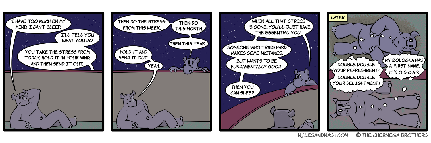 PANEL 1 Nash is laying down, unable to sleep. Nash: I have too much on my mind. I canâ€™t sleep. Niles (o-s): Iâ€™ll tell you what you do. You take the stress from today, hold it in your mind, and then send it out. PANEL 2 Niles pokes his head above the wall between their pens. Niles: Then do the stress from this week. Then do this month. Then this year. Nash: Hold it and send it out. Yeah. PANEL 3 Niles: When all that stress is gone, youâ€™ll just have the essential you. Someone who tries hard, makes some mistakes, but wants to be fundamentally good. Then you can sleep. PANEL 4 Title: Later Niles and Nash lay in their respective beds, wide awake, staring at the sky. Niles: Double double your refreshment! Double double your delightment! Nash: My bologna has a first name. Itâ€™s O-S-C-A-R!