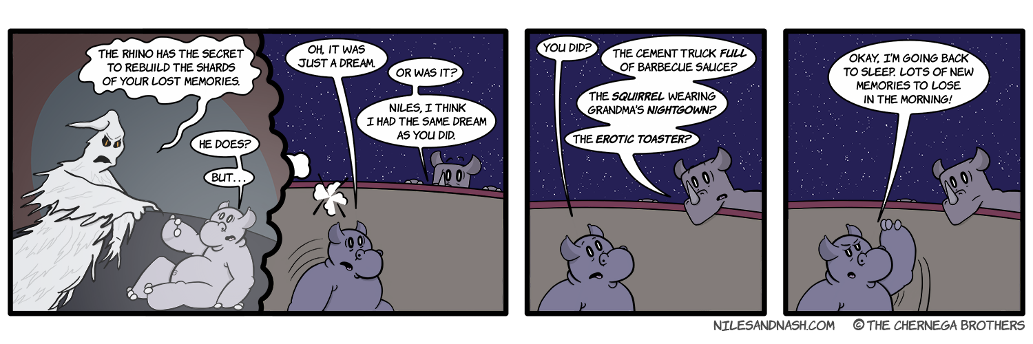 PANEL 1 A specter looms menacingly over Niles. Specter: The rhino has the secret to rebuild the shards your forgotten memories. Niles: He does? But. . . Niles wakes up. Niles: Oh, it was just a dream. Nash: Or was it? Niles, I think I had the same dream as you did. PANEL 2 Niles is surprised. Niles: You did? Nash: The cement truck FULL of barbecue sauce? The SQUIRREL wearing grandmaâ€™s NIGHTGOWN? The EROTIC TOASTER? PANEL 3 Nile puts his hand up to stop Nash. Niles: Okay, Iâ€™m going back to sleep. Lots of new memories to shatter in the morning!