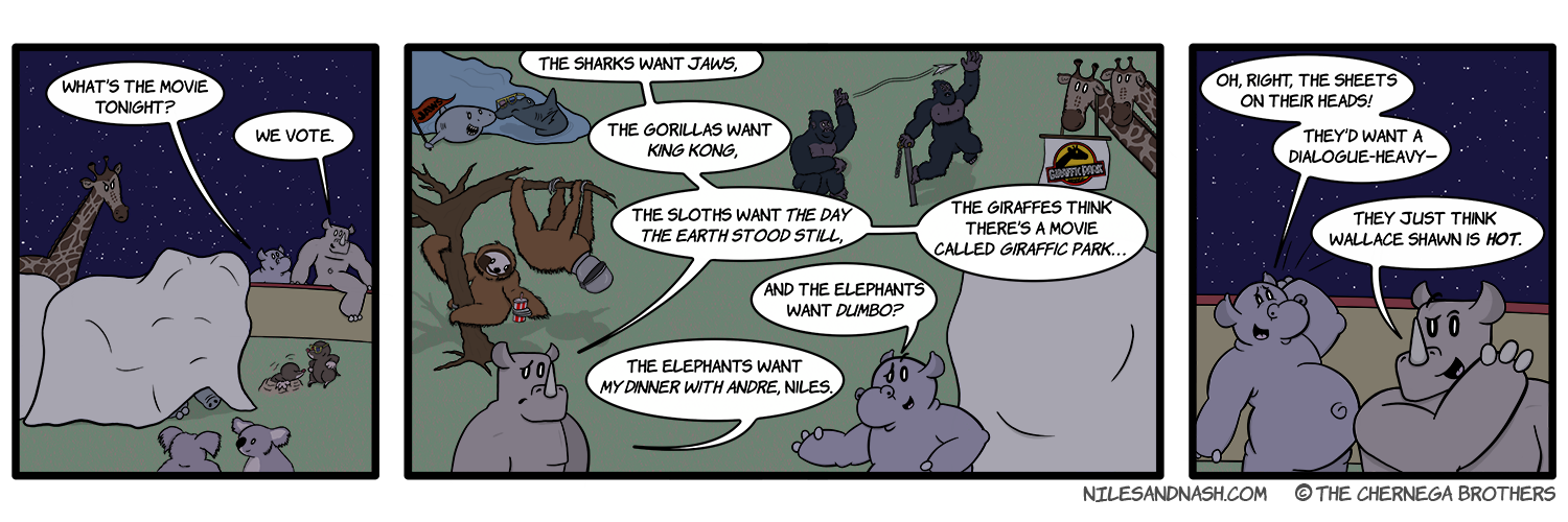 PANEL 1 Niles and Nash clamber over the wall into the elephantsâ€™ pen as the animals gather around them. Niles: Whatâ€™s the movie tonight? Nash: We vote. PANEL 2 The various animals are gathering in support of their movie of choice. Nash: The sharks want Jaws, the gorillas want King Kong, the sloths want The Day the Earth Stood Still, the giraffes think thereâ€™s a movie called Giraffic Park... Niles: And the elephants want Dumbo? Nash: The elephants want My Dinner With Andre, Niles. PANEL 3 Niles slaps his head with the realization. Niles: Oh, right, the sheets on their heads! Theyâ€™d want a dialogue-heavyâ€” Nash: They just think Wallace Shawn is HOT.