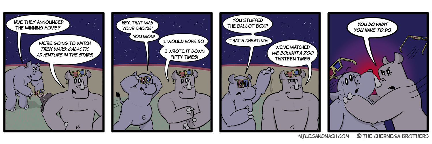PANEL 1 Niles gets his 3D glasses from an Overseer. Niles: Have they announced the winning movie? Nash: Weâ€™re going to watch Trek Wars: Galactic Adventure in the Stars. PANEL 2 Niles catches up with Nash. Niles: Hey, that was your choice! You won! Nash: I would hope so. I wrote it down fifty times! PANEL 3 Niles is upset by this revelation. Niles: You stuffed the ballot box? Thatâ€™s cheating! Nash: Weâ€™ve watched We Bought a Zoo thirteen times. PANEL 4 Nash grabs Niles and threateningly pulls him close. Nash: YOU DO WHAT YOU HAVE TO DO.