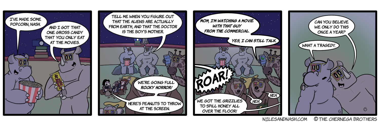 PANEL 1 Niles and Nash meet in front of the movie projector, snacks in hand. Niles: Iâ€™ve made some popcorn, Nash. Nash: And I got that one gross candy that you only eat at the movies. PANEL 2 Nash and Niles sit on stones as the movie starts. Nash: Tell me when you figure out that the aliens are actually from earth, and that the doctor is the boyâ€™s mother. Rocky Horror Overseer: Weâ€™re going full Rocky Horror! Hereâ€™s peanuts to throw at the screen. PANEL 3 Niles twitches at the continuing noises from the audience around him. Ralph: MOM, Iâ€™M WATCHING A MOVIE WITH THAT GUY FROM THE COMMERCIAL. YES, I CAN STILL TALK. Lion (o-s): ROAR! Bees (o-s): We got the grizzlies to spill honey all over the floor! Grizzly 1: Heh. Grizzly 2: Heh. PANEL 4 Nash happily throws his arm around an irritated Niles. Nash: Can you believe we only do this once a year? Niles: What a tragedy.