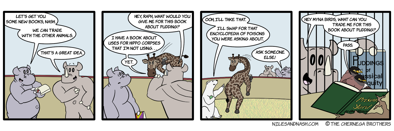 PANEL 1 Niles is looking at one of Nashâ€™s old books. Niles: Letâ€™s get you some new books, Nash. We can trade with the other animals. Nash: Thatâ€™s a great idea. PANEL 2 Nash swivels to talk to Raph. Nash: Hey, Raph, what would you give me for this book about pudding? Ralph: I have a book about uses for hippo corpses that Iâ€™m not usingâ€¦ yet. PANEL 3 A polar bear interjects from behind Raph. Polar Bear: Ooh, Iâ€™ll take that. Iâ€™ll swap for that encyclopedia of poisons you were asking about. Niles is not a fan of this line of conversation. Niles: Ask someone else! PANEL 4 Nash approaches the Myna cage with his book, Puddings of Classical Antiquity. Nash:Hey Myna birds, what can you trade me for this book about pudding? The birds donâ€™t even look up from their own book, Prison Yard: An Oral History. Myna: Pass.