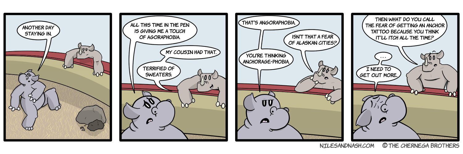 PANEL 1 Niles and Nash lounge about their pens. Niles: Another day staying in. PANEL 2 Niles grows concerned. Niles: All this time in the pen is giving me a touch of agoraphobia. Nash: My cousin had that. Terrified of sweaters. PANEL 3 Niles grows annoyed. Niles: Thatâ€™s angoraphobia. Nash: Isnâ€™t that a fear of Alaskan cities? Niles: Youâ€™re thinking Anchorage-phobia. PANEL 4 Nash: Then what do you call the fear of getting an anchor tattoo because you think itâ€™ll itch all the time? Niles grows desperate. Niles: â€¦I need to get out more.