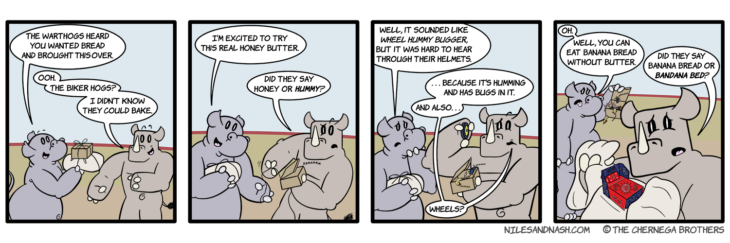 PANEL 1 Niles presents Nash with a small box and a package tied with string. Niles: The warthogs heard you wanted bread and brought this over. Nash: Ooh. The biker hogs? I didnâ€™t know they could bake. PANEL 2 Nash takes the small box and opens it cautiously. Niles: Iâ€™m excited to try this real honey butter. Nash: Did they say honey or HUMMY? PANEL 3 Humming bugs crawl out of the box as Nash holds up a wheel. Niles:Well, it sounded like WHEEL HUMMY BUGGER, but it was hard to hear through their helmets. Nash: ...Because itâ€™s humming and has bugs in it. And alsoâ€¦ wheels? PANEL 4 Niles takes back the box and holds it in disgust. Niles: Oh. Well, you can eat banana bread without butter. Nash unties the package, revealing a small origami bed made out of bandanas. Nash: Did they say banana bread or BANDANA BED?